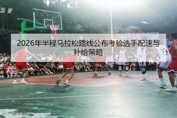 2026年半程马拉松路线公布考验选手配速与补给策略